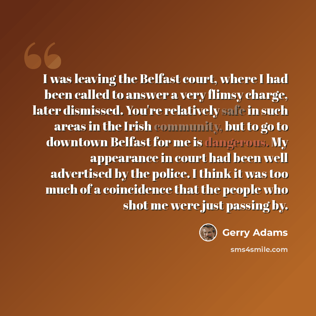 “I was leaving the Belfast court, where I had been called to answer a very flimsy charge, later dismissed. You're relatively safe in such areas in the Irish community, but to go to downtown Belfast for me is dangerous. My appearance in court had been well advertised by the police. I think it was…” quote by Gerry Adams