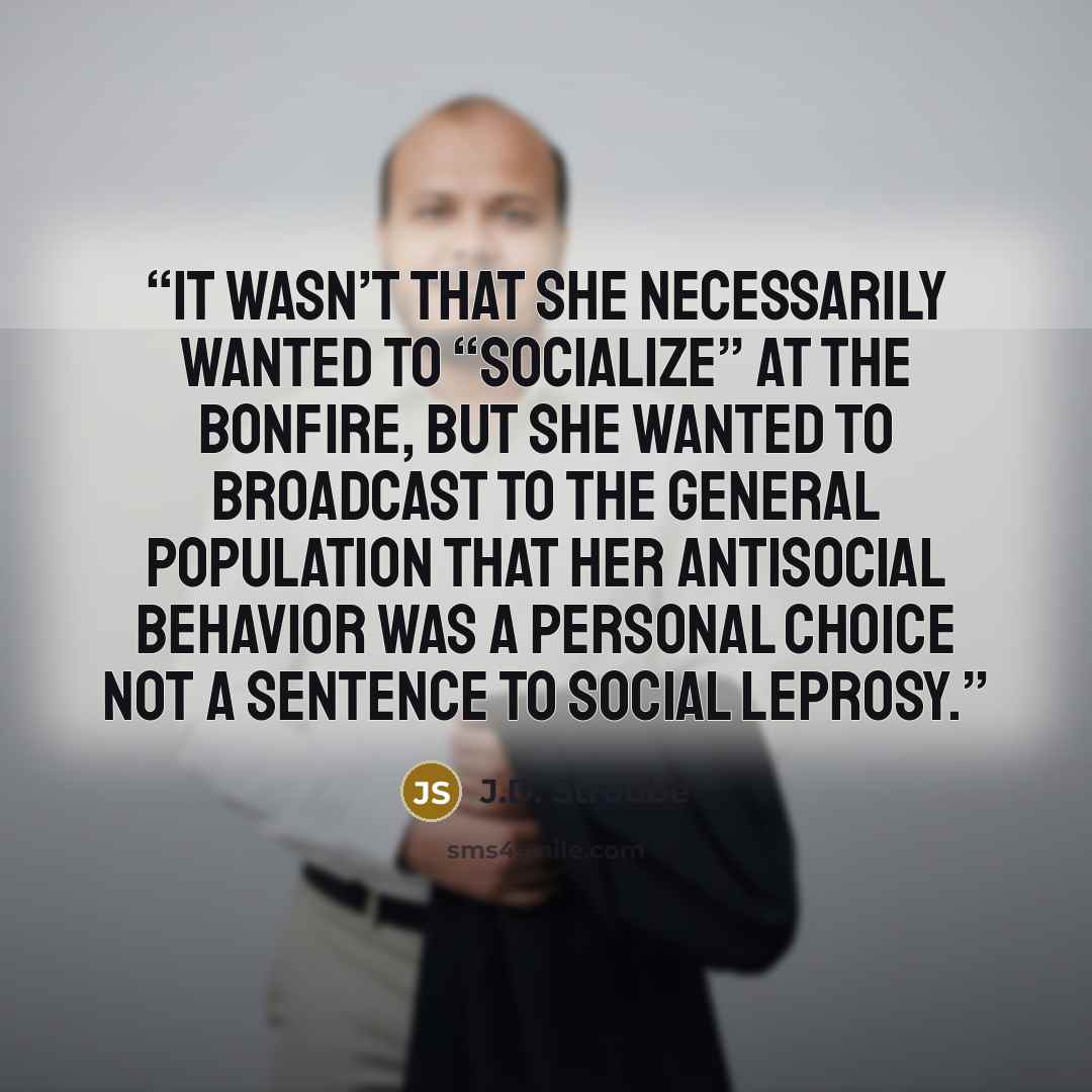 “It wasn’t that she necessarily wanted to “socialize” at the bonfire, but she wanted to broadcast to the general population that her antisocial behavior was a personal choice not a sentence to social leprosy.” quote by J.D. Stroube