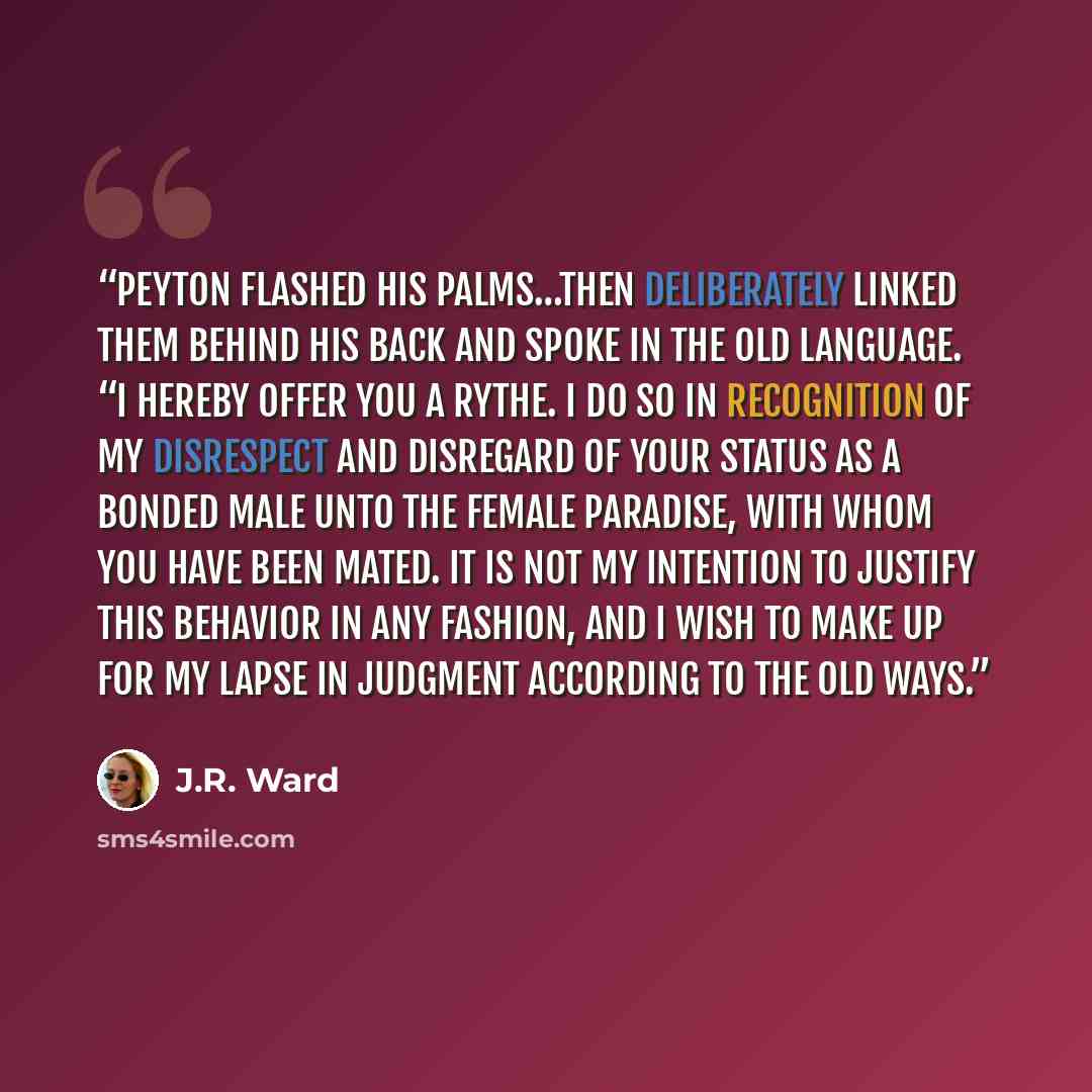 “Peyton flashed his palms…then deliberately linked them behind his back and spoke in the Old Language. “I hereby offer you a rythe. I do so in recognition of my disrespect and disregard of your status as a bonded male unto the female Paradise, with whom you have been mated. It is not my intention…” quote by J.R. Ward