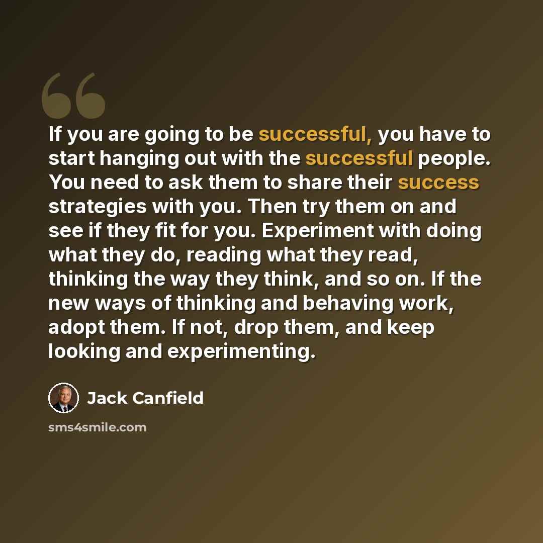 “If you are going to be successful, you have to start hanging out with the successful people. You need to ask them to share their success strategies with you. Then try them on and see if they fit for you. Experiment with doing what they do, reading what they read, thinking the way they think, and…” quote by Jack Canfield