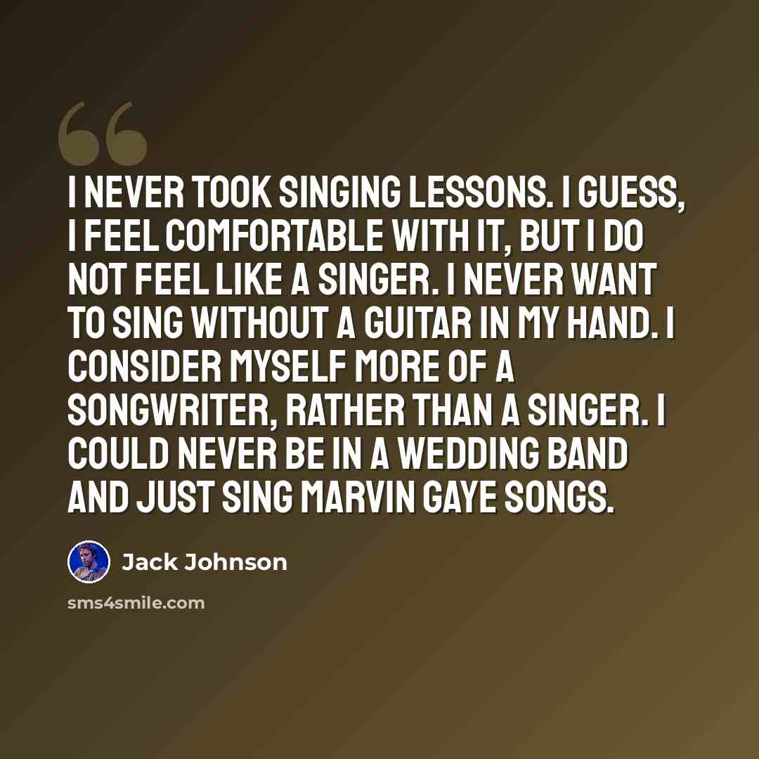 “I never took singing lessons. I guess, I feel comfortable with it, but I do not feel like a singer. I never want to sing without a guitar in my hand. I consider myself more of a songwriter, rather than a singer. I could never be in a wedding band and just sing Marvin Gaye songs.” quote by Jack Johnson