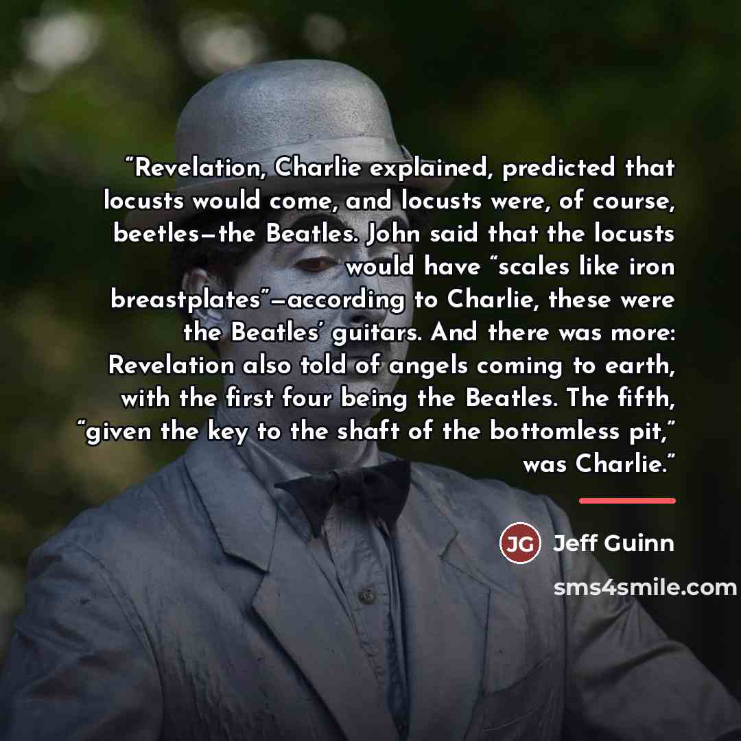 “Revelation, Charlie explained, predicted that locusts would come, and locusts were, of course, beetles—the Beatles. John said that the locusts would have “scales like iron breastplates”—according to Charlie, these were the Beatles’ guitars. And there was more: Revelation also told of angels coming…” quote by Jeff Guinn