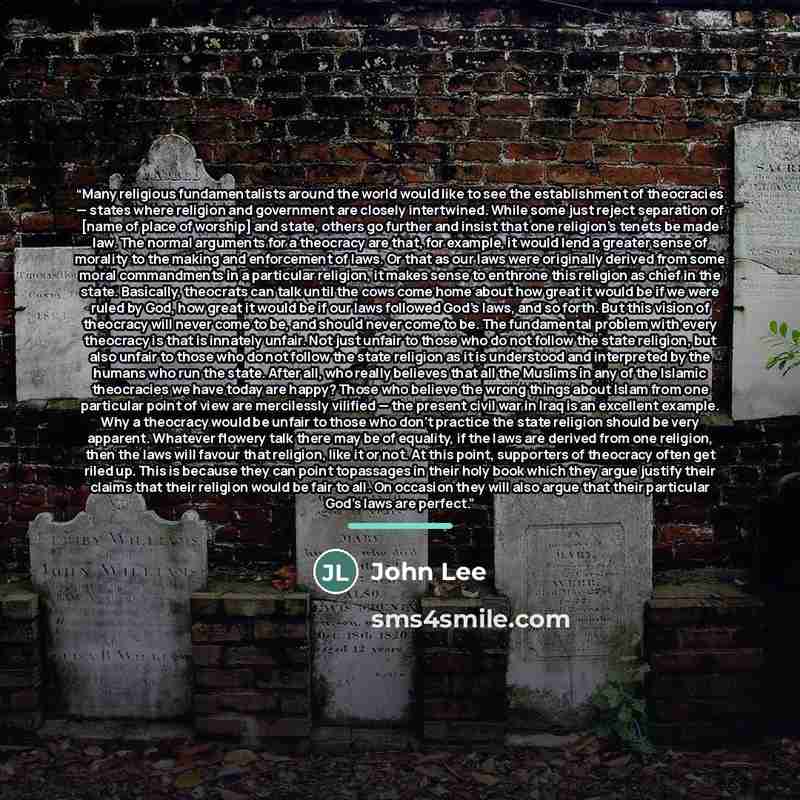 “Many religious fundamentalists around the world would like to see the establishment of theocracies — states where religion and government are closely intertwined. While some just reject separation of [name of place of worship] and state, others go further and insist that one religion’s tenets be…” quote by John Lee