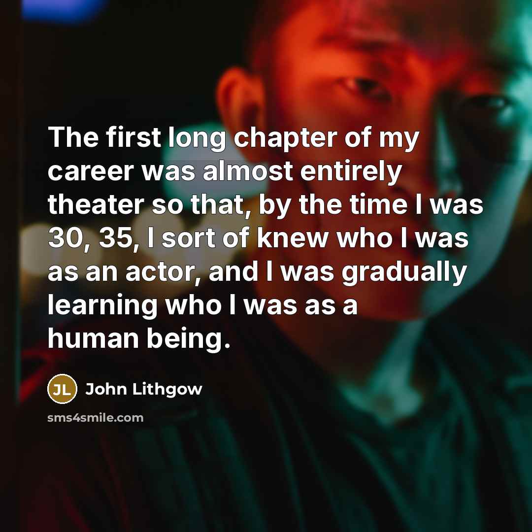 “The first long chapter of my career was almost entirely theater so that, by the time I was 30, 35, I sort of knew who I was as an actor, and I was gradually learning who I was as a human being.” quote by John Lithgow