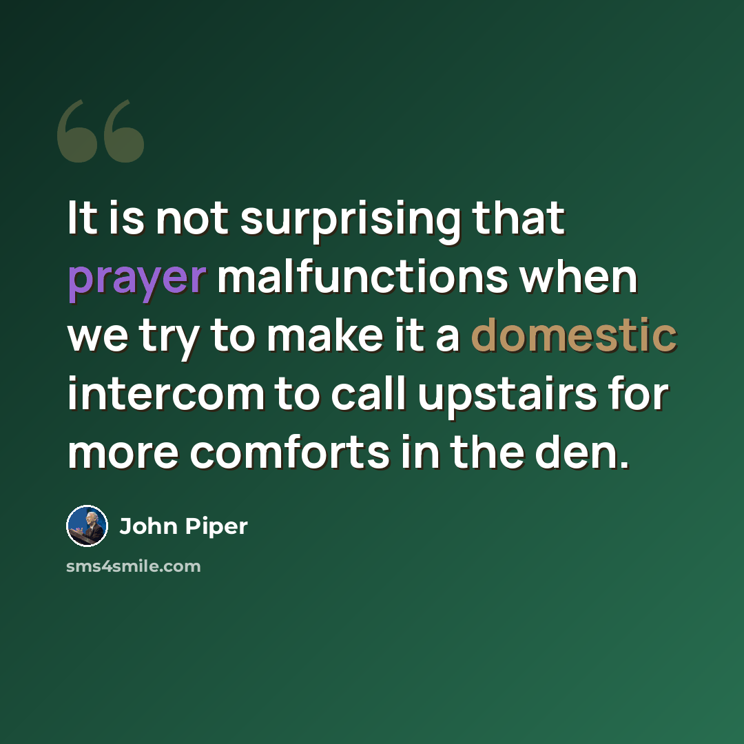 “It is not surprising that prayer malfunctions when we try to make it a domestic intercom to call upstairs for more comforts in the den.” quote by John Piper