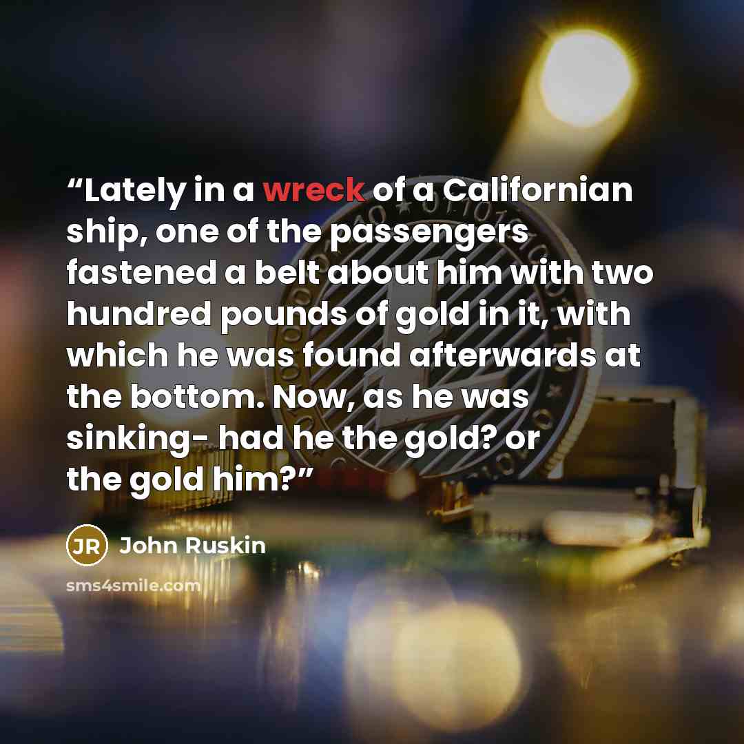 “Lately in a wreck of a Californian ship, one of the passengers fastened a belt about him with two hundred pounds of gold in it, with which he was found afterwards at the bottom. Now, as he was sinking- had he the gold? or the gold him?” quote by John Ruskin