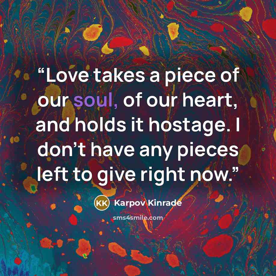 “Love takes a piece of our soul, of our heart, and holds it hostage. I don't have any pieces left to give right now.” quote by Karpov Kinrade