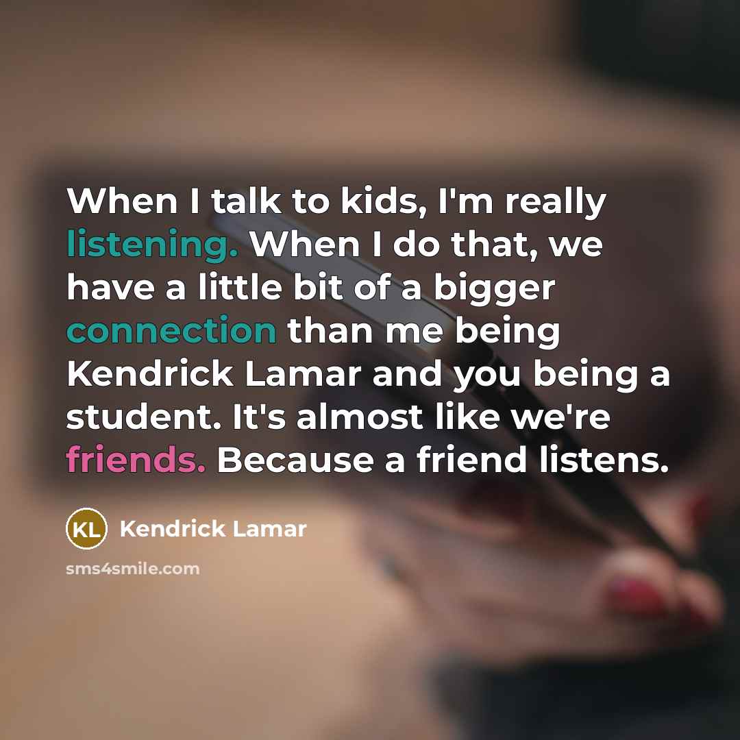 “When I talk to kids, I'm really listening. When I do that, we have a little bit of a bigger connection than me being Kendrick Lamar and you being a student. It's almost like we're friends. Because a friend listens.” quote by Kendrick Lamar