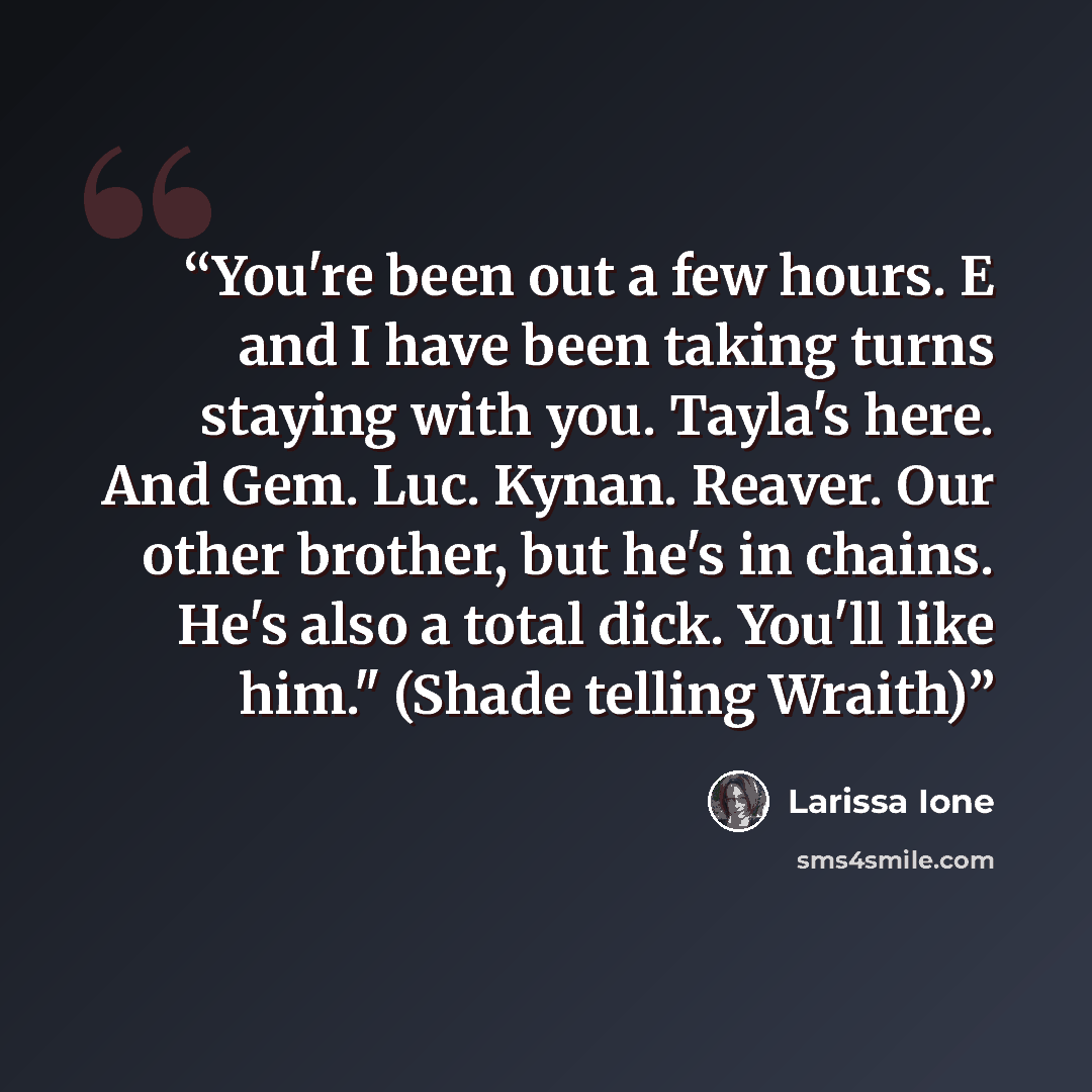 “You're been out a few hours. E and I have been taking turns staying with you. Tayla's here. And Gem. Luc. Kynan. Reaver. Our other brother, but he's in chains. He's also a total dick. You'll like him." (Shade telling Wraith)” quote by Larissa Ione