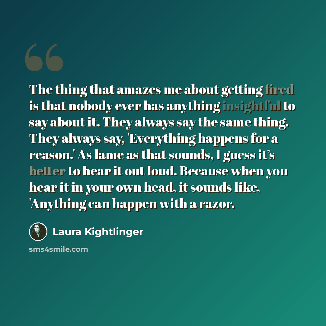 “The thing that amazes me about getting fired is that nobody ever has anything insightful to say about it. They always say the same thing. They always say, 'Everything happens for a reason.' As lame as that sounds, I guess it’s better to hear it out loud. Because when you hear it in your own head…” quote by Laura Kightlinger