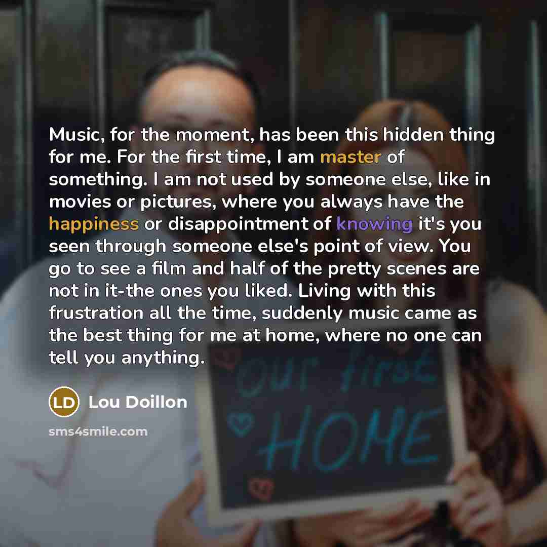 “Music, for the moment, has been this hidden thing for me. For the first time, I am master of something. I am not used by someone else, like in movies or pictures, where you always have the happiness or disappointment of knowing it's you seen through someone else's point of view. You go to see a…” quote by Lou Doillon