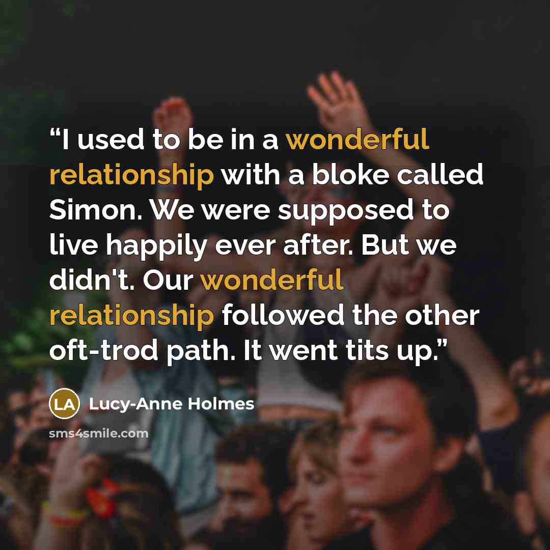 “I used to be in a wonderful relationship with a bloke called Simon. We were supposed to live happily ever after. But we didn't. Our wonderful relationship followed the other oft-trod path. It went tits up.” quote by Lucy-Anne Holmes