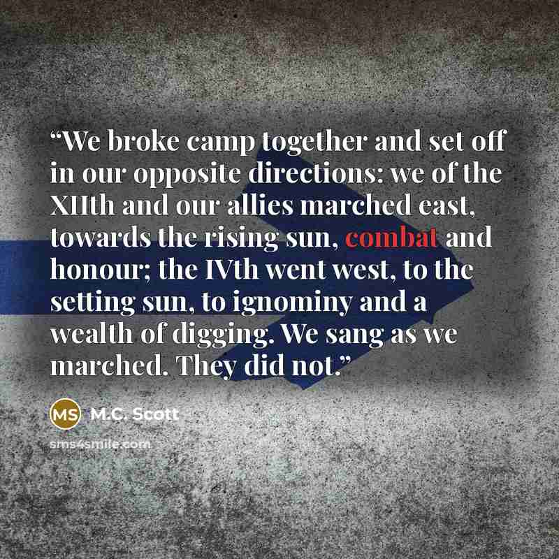 “We broke camp together and set off in our opposite directions: we of the XIIth and our allies marched east, towards the rising sun, combat and honour; the IVth went west, to the setting sun, to ignominy and a wealth of digging. We sang as we marched. They did not.” quote by M.C. Scott