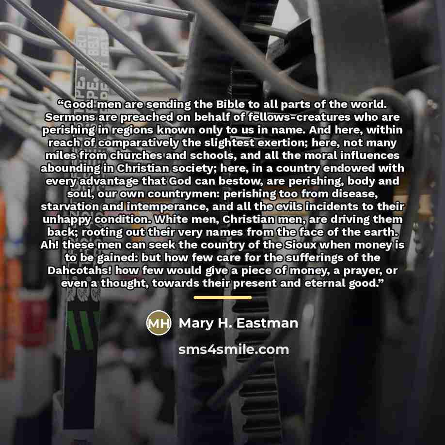 “Good men are sending the Bible to all parts of the world. Sermons are preached on behalf of fellows-creatures who are perishing in regions known only to us in name. And here, within reach of comparatively the slightest exertion; here, not many miles from churches and schools, and all the moral…” quote by Mary H. Eastman