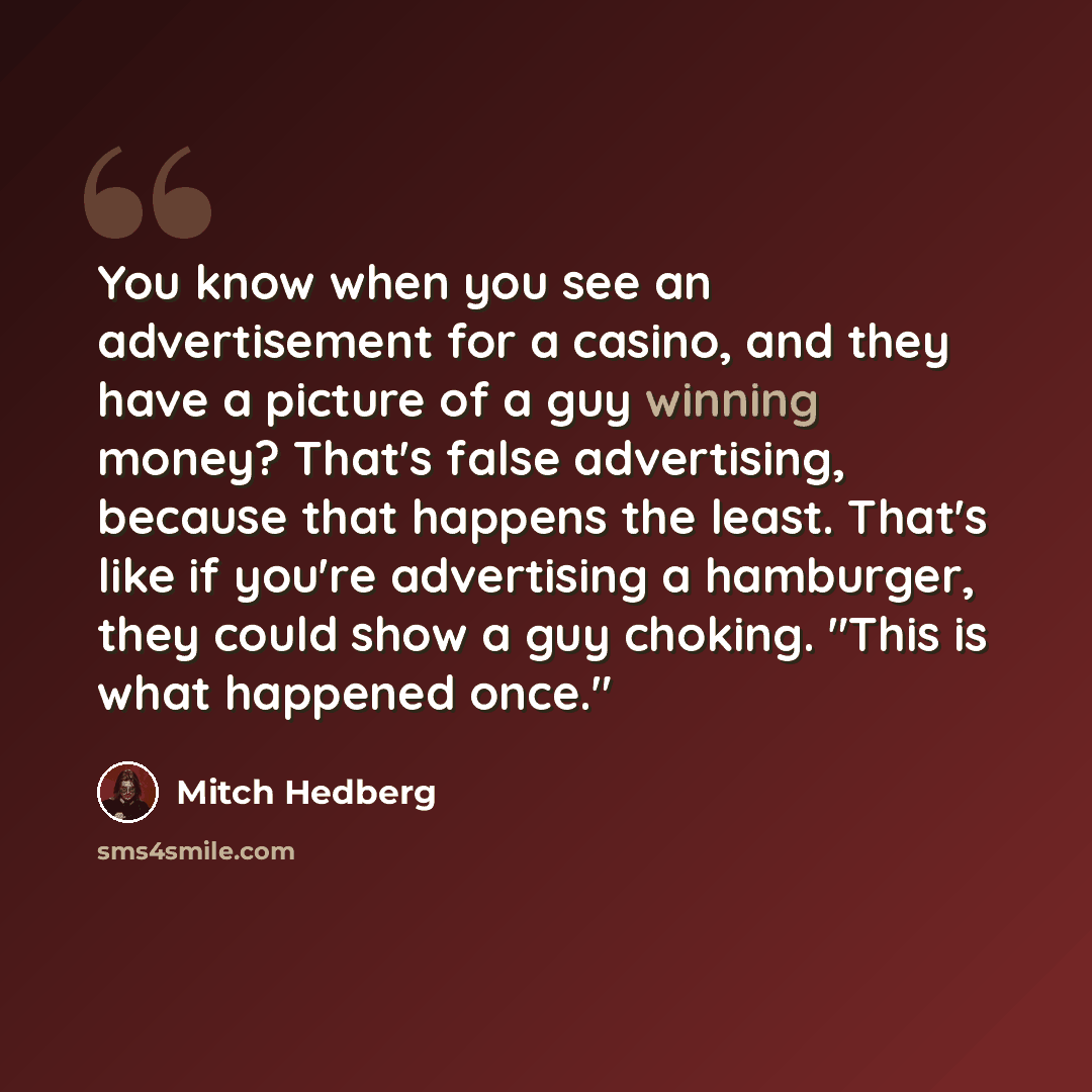 “You know when you see an advertisement for a casino, and they have a picture of a guy winning money? That's false advertising, because that happens the least. That's like if you're advertising a hamburger, they could show a guy choking. "This is what happened once."” quote by Mitch Hedberg