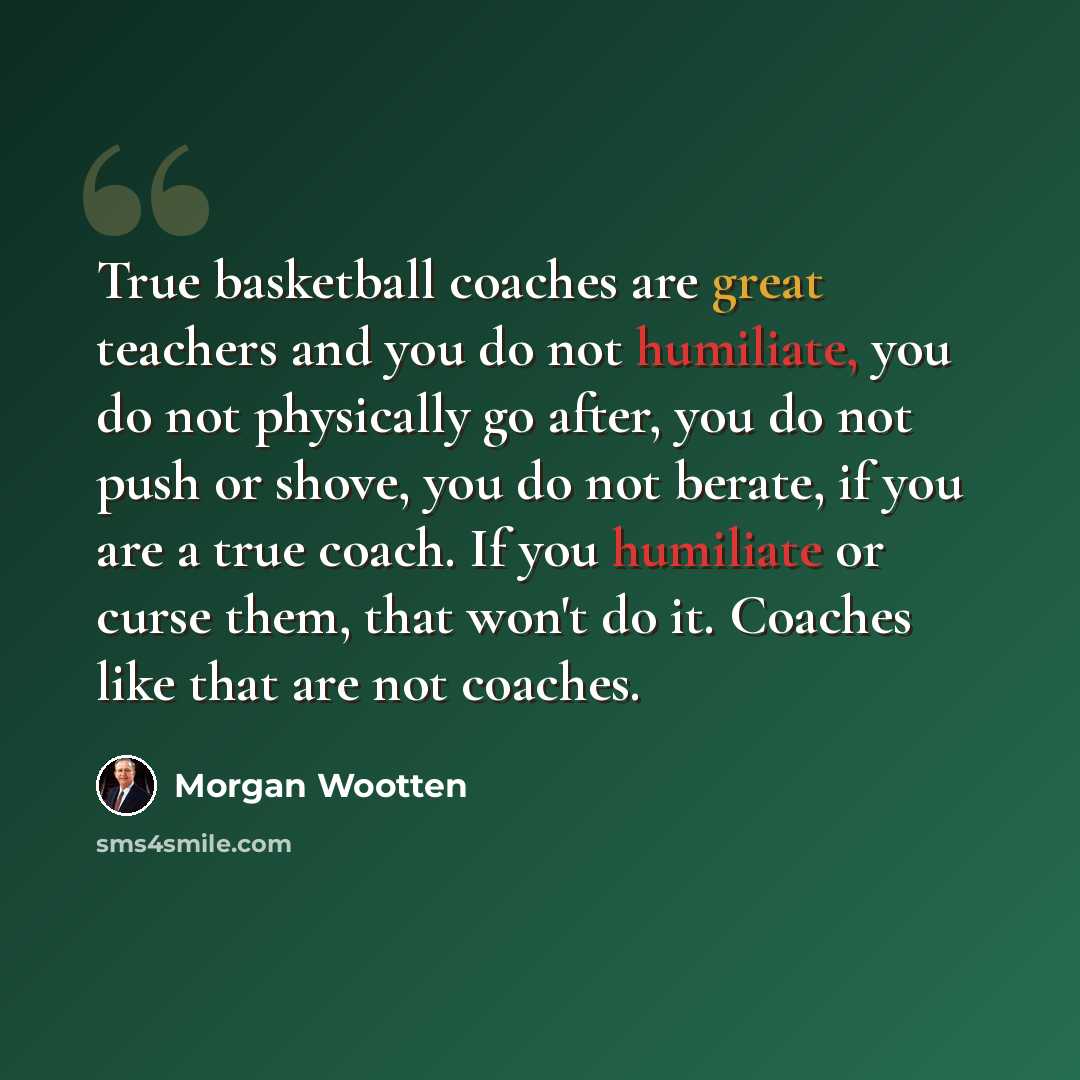 “True basketball coaches are great teachers and you do not humiliate, you do not physically go after, you do not push or shove, you do not berate, if you are a true coach. If you humiliate or curse them, that won't do it. Coaches like that are not coaches.” quote by Morgan Wootten