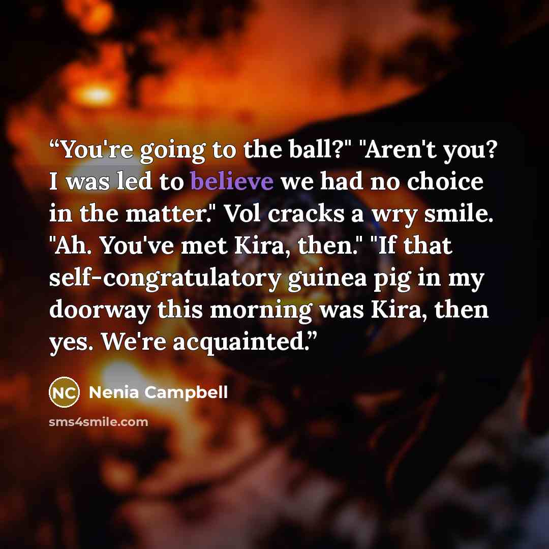 “You're going to the ball?" "Aren't you? I was led to believe we had no choice in the matter." Vol cracks a wry smile. "Ah. You've met Kira, then." "If that self-congratulatory guinea pig in my doorway this morning was Kira, then yes. We're acquainted.” quote by Nenia Campbell