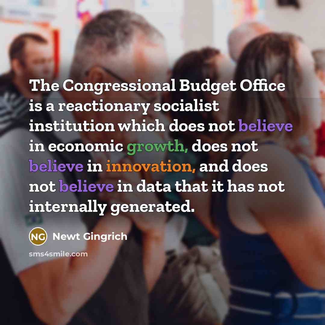“The Congressional Budget Office is a reactionary socialist institution which does not believe in economic growth, does not believe in innovation, and does not believe in data that it has not internally generated.” quote by Newt Gingrich