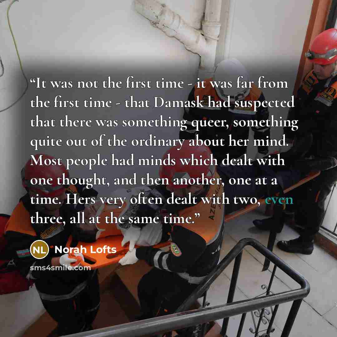 “It was not the first time - it was far from the first time - that Damask had suspected that there was something queer, something quite out of the ordinary about her mind. Most people had minds which dealt with one thought, and then another, one at a time. Hers very often dealt with two, even…” quote by Norah Lofts