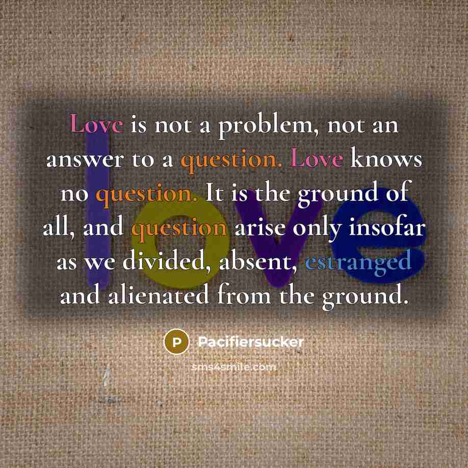 “Love is not a problem, not an answer to a question. Love knows no question. It is the ground of all, and question arise only insofar as we divided, absent, estranged and alienated from the ground.” quote by Pacifiersucker
