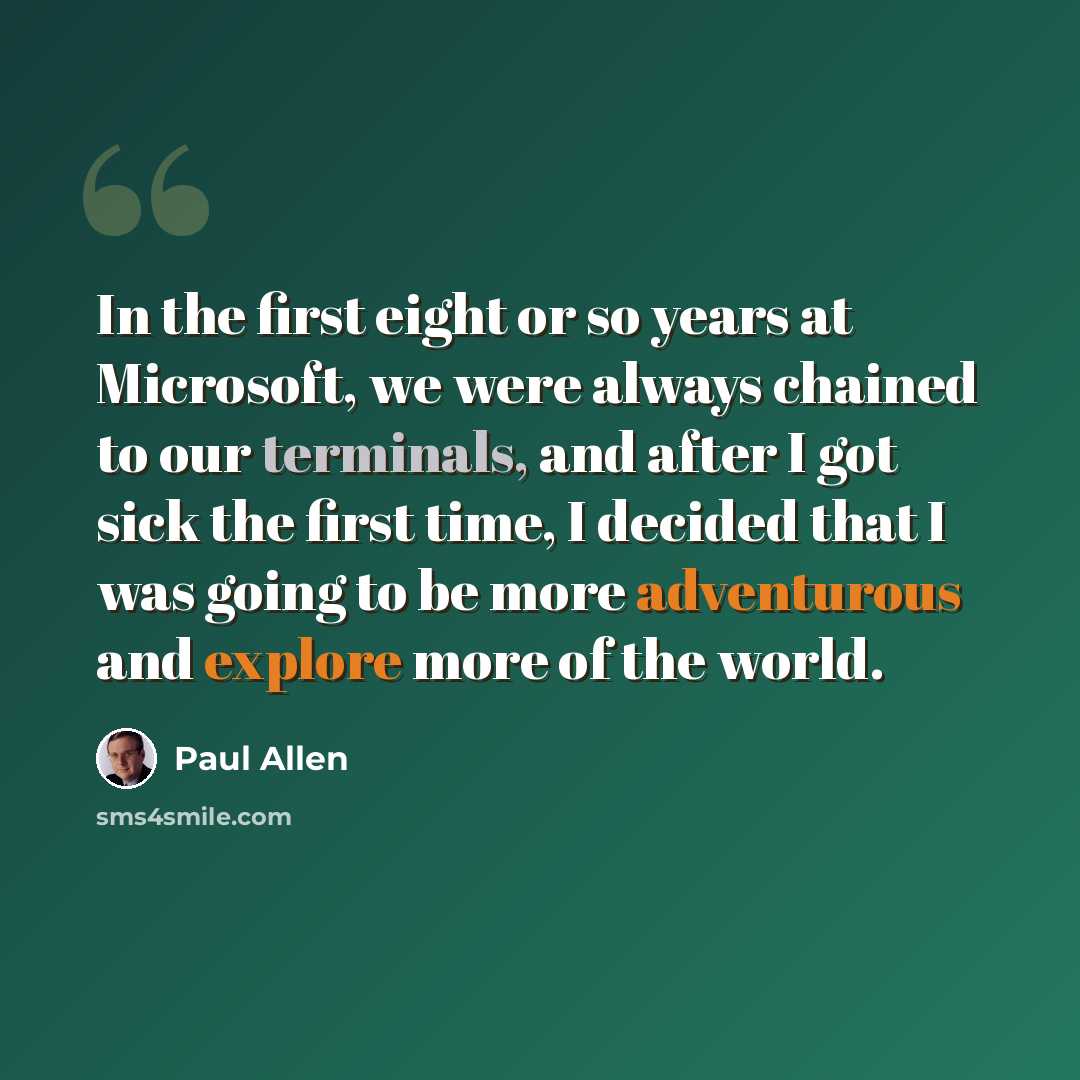 “In the first eight or so years at Microsoft, we were always chained to our terminals, and after I got sick the first time, I decided that I was going to be more adventurous and explore more of the world.” quote by Paul Allen