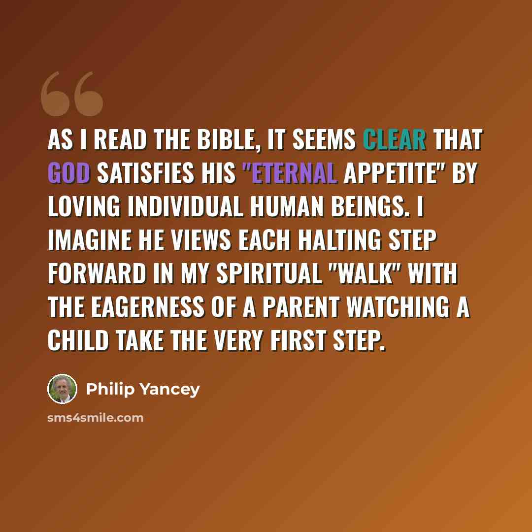 “As I read the Bible, it seems clear that God satisfies his "eternal appetite" by loving individual human beings. I imagine He views each halting step forward in my spiritual "walk" with the eagerness of a parent watching a child take the very first step.” quote by Philip Yancey
