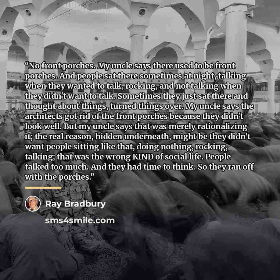 “No front porches. My uncle says there used to be front porches. And people sat there sometimes at night, talking when they wanted to talk, rocking, and not talking when they didn't want to talk. Sometimes they just sat there and thought about things, turned things over. My uncle says the…” quote by Ray Bradbury