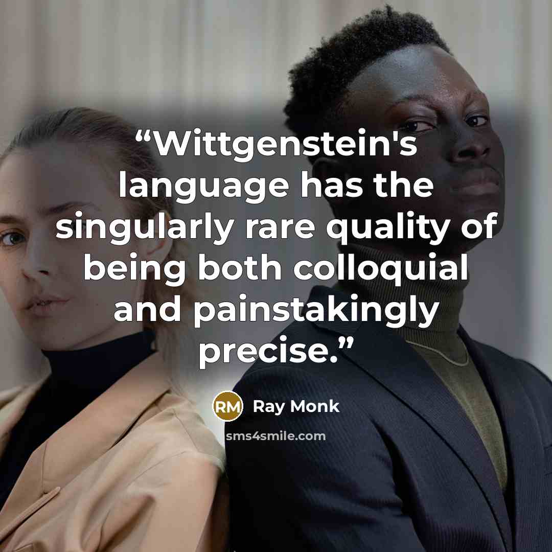 “Wittgenstein's language has the singularly rare quality of being both colloquial and painstakingly precise.” quote by Ray Monk