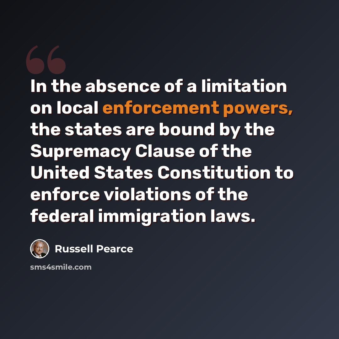 “In the absence of a limitation on local enforcement powers, the states are bound by the Supremacy Clause of the United States Constitution to enforce violations of the federal immigration laws.” quote by Russell Pearce