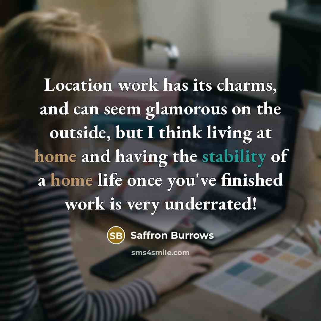 “Location work has its charms, and can seem glamorous on the outside, but I think living at home and having the stability of a home life once you've finished work is very underrated!” quote by Saffron Burrows