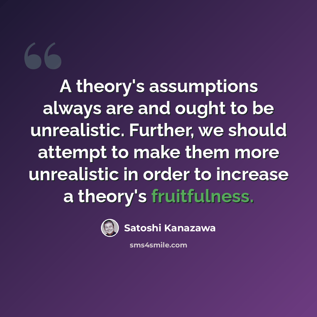“A theory's assumptions always are and ought to be unrealistic. Further, we should attempt to make them more unrealistic in order to increase a theory's fruitfulness.” quote by Satoshi Kanazawa
