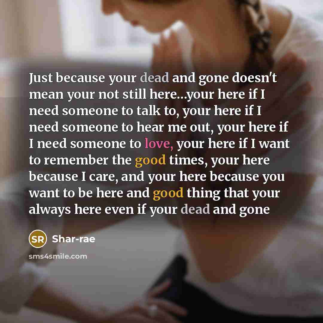 “Just because your dead and gone doesn't mean your not still here…your here if I need someone to talk to, your here if I need someone to hear me out, your here if I need someone to love, your here if I want to remember the good times, your here because I care, and your here because you want to be…” quote by Shar-rae