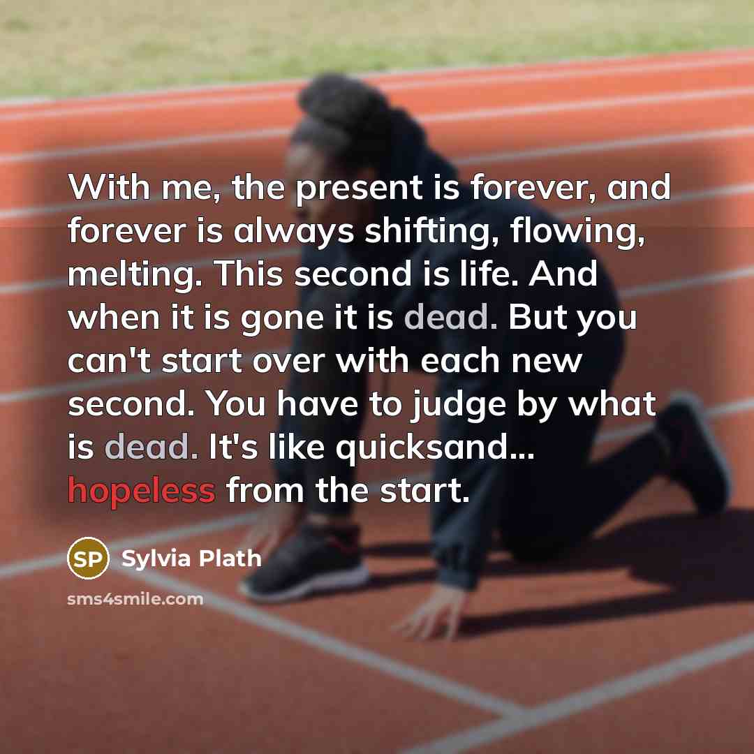 “With me, the present is forever, and forever is always shifting, flowing, melting. This second is life. And when it is gone it is dead. But you can't start over with each new second. You have to judge by what is dead. It's like quicksand... hopeless from the start.” quote by Sylvia Plath