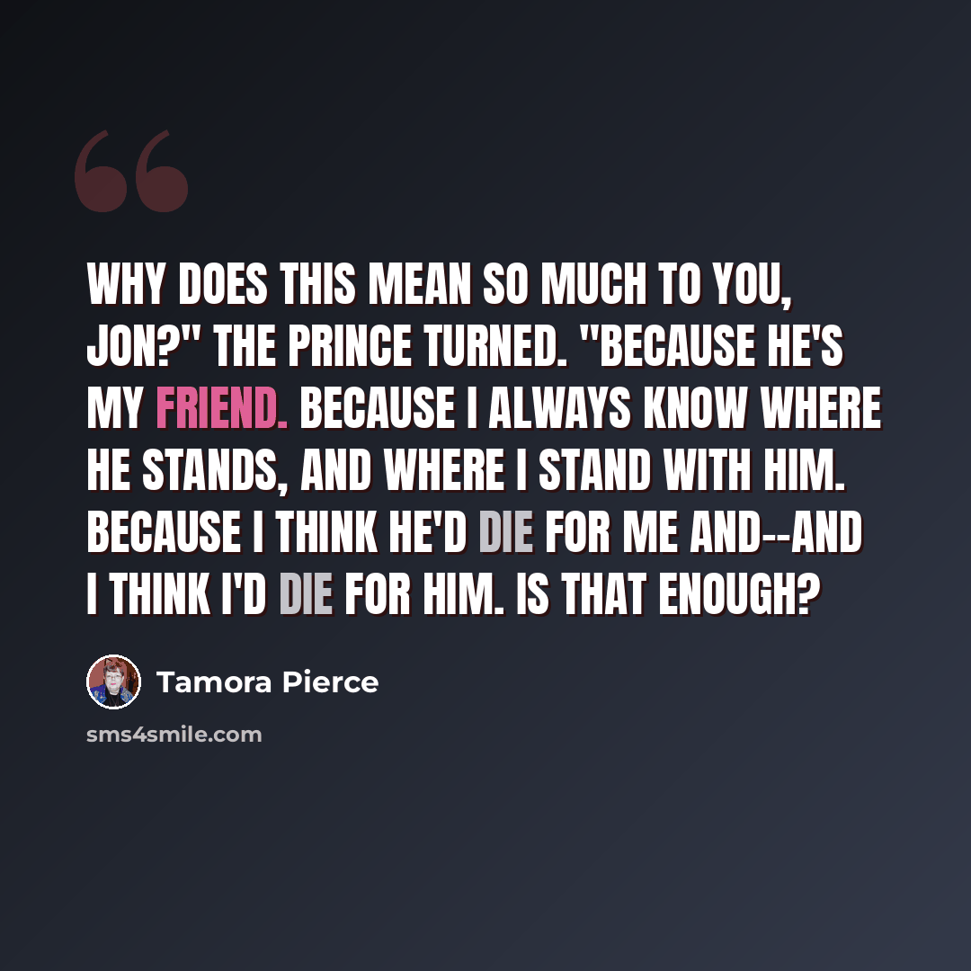 “Why does this mean so much to you, Jon?" The Prince turned. "Because he's my friend. Because I always know where he stands, and where I stand with him. Because I think he'd die for me and--and I think I'd die for him. Is that enough?” quote by Tamora Pierce