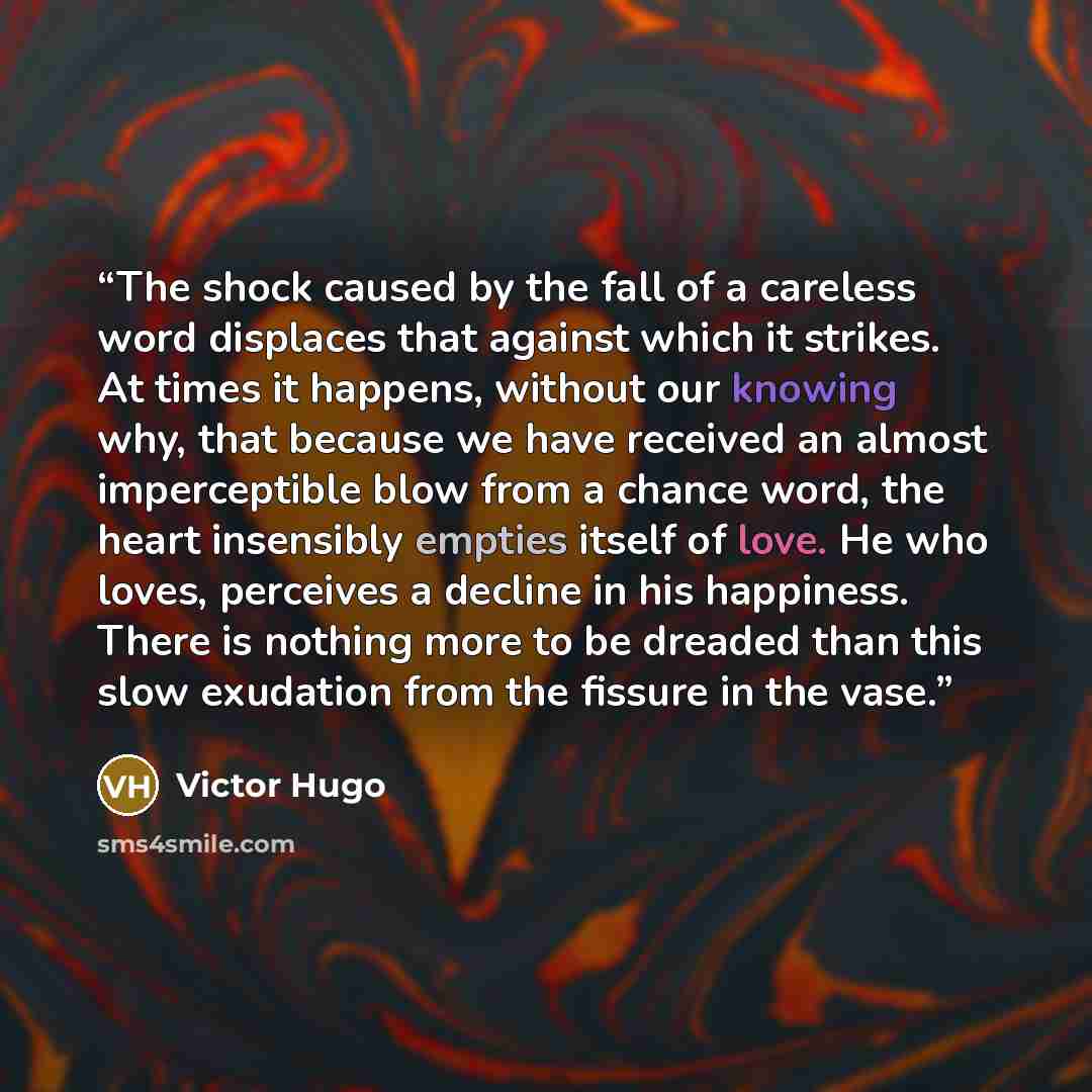 “The shock caused by the fall of a careless word displaces that against which it strikes. At times it happens, without our knowing why, that because we have received an almost imperceptible blow from a chance word, the heart insensibly empties itself of love. He who loves, perceives a decline in…” quote by Victor Hugo
