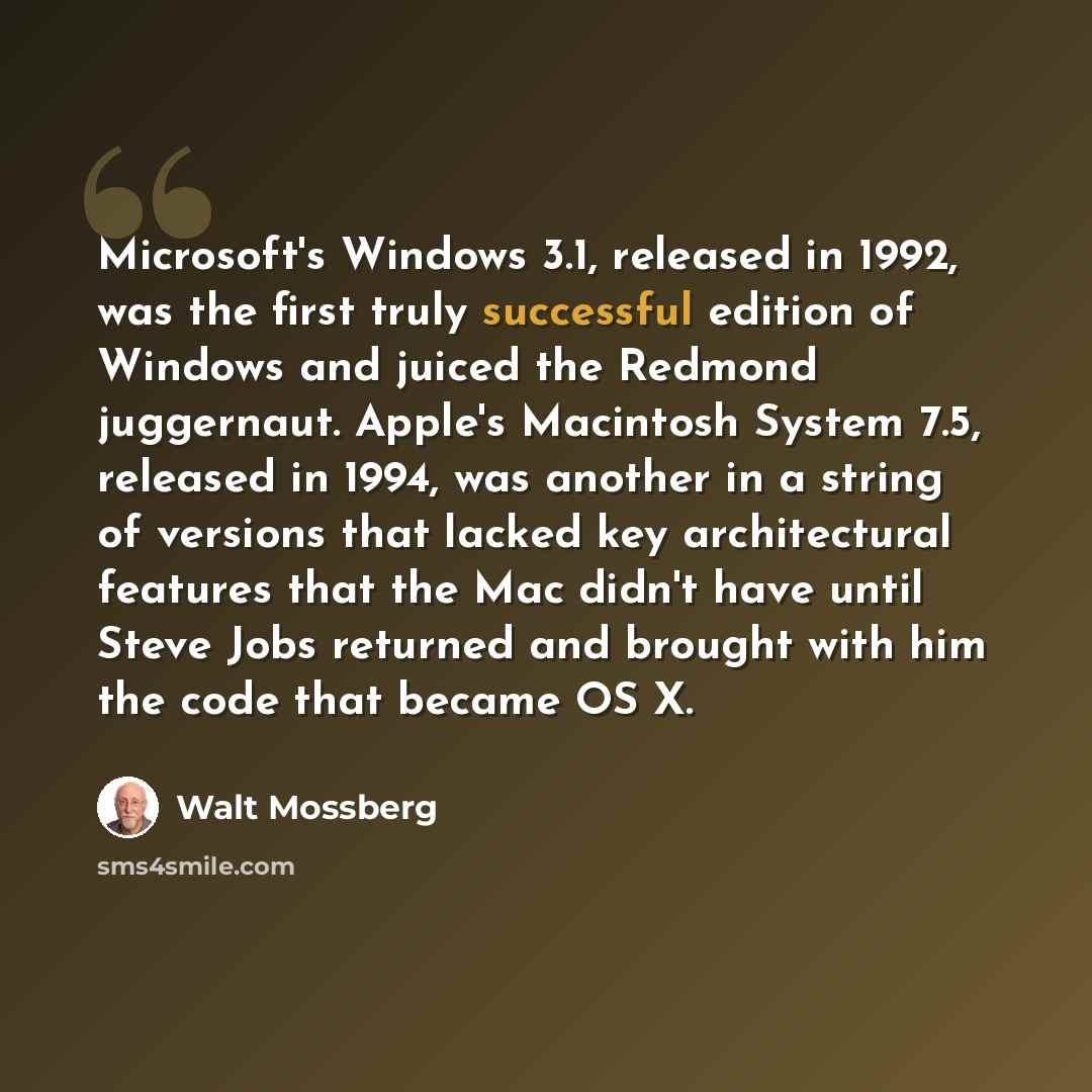 “Microsoft's Windows 3.1, released in 1992, was the first truly successful edition of Windows and juiced the Redmond juggernaut. Apple's Macintosh System 7.5, released in 1994, was another in a string of versions that lacked key architectural features that the Mac didn't have until Steve Jobs…” quote by Walt Mossberg