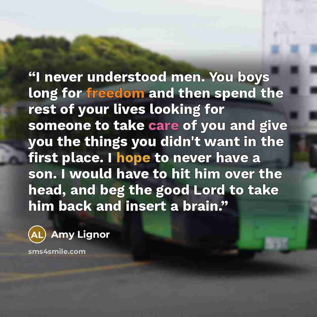 “I never understood men. You boys long for freedom and then spend the rest of your lives looking for someone to take care of you and give you the things you didn't want in the first place. I hope to never have a son. I would have to hit him over the head, and beg the good Lord to take him back and…” quote by Amy Lignor