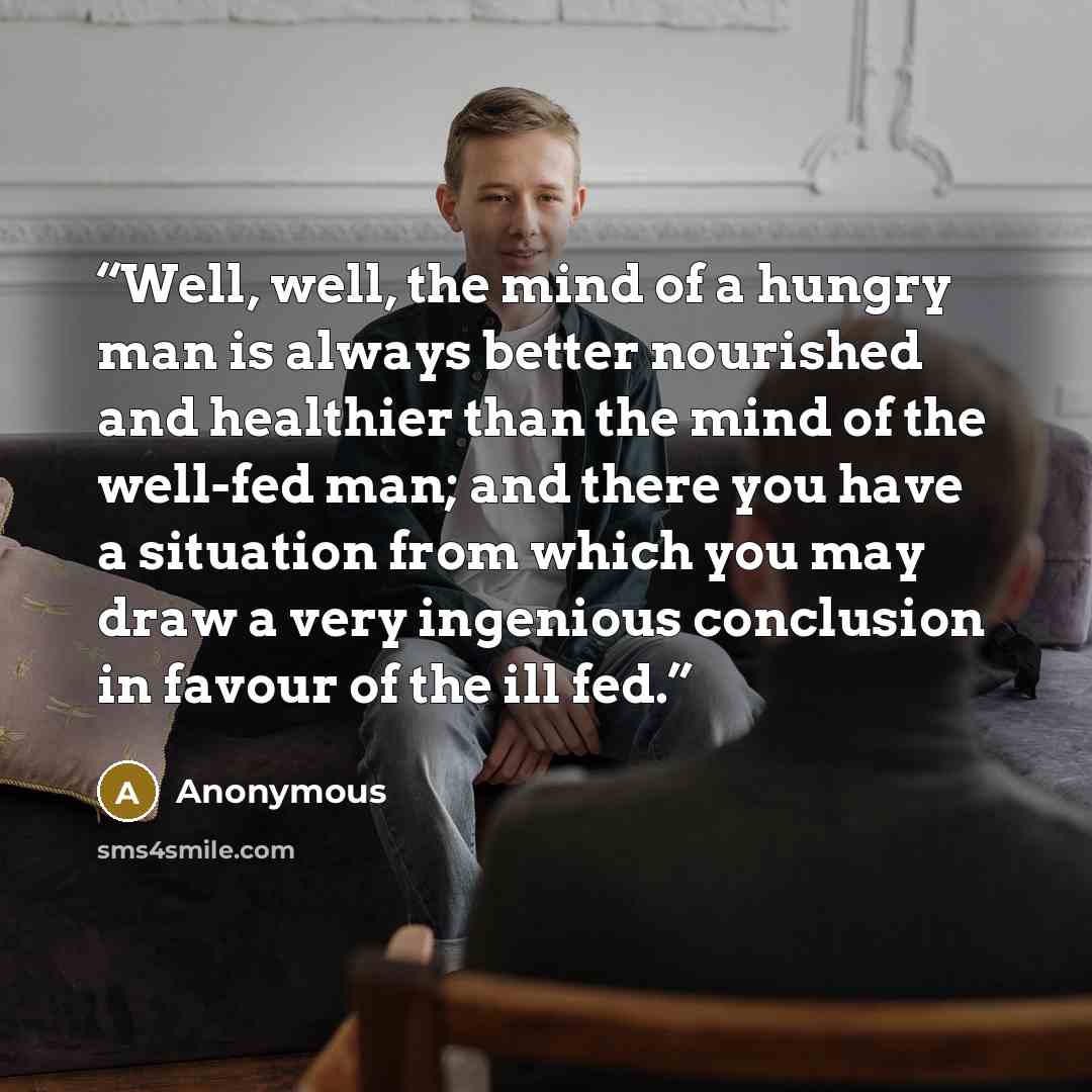 “Well, well, the mind of a hungry man is always better nourished and healthier than the mind of the well-fed man; and there you have a situation from which you may draw a very ingenious conclusion in favour of the ill fed.” quote by Anonymous