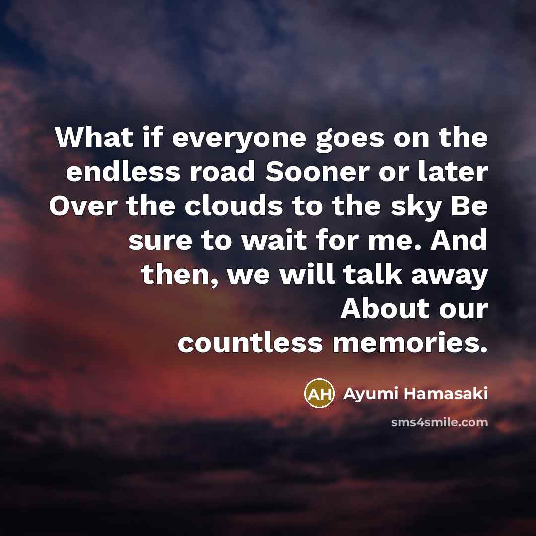 “What if everyone goes on the endless road Sooner or later Over the clouds to the sky Be sure to wait for me. And then, we will talk away About our countless memories.” quote by Ayumi Hamasaki