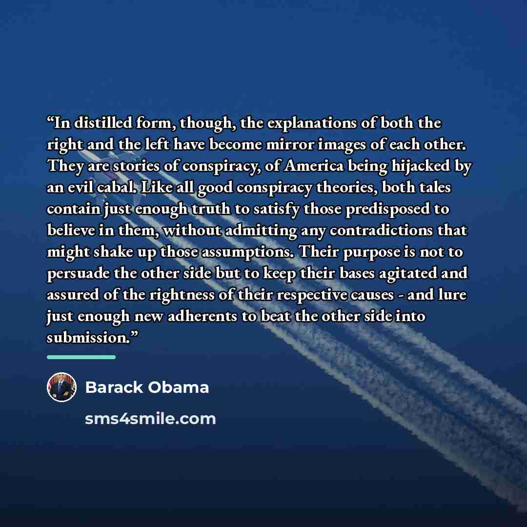 “In distilled form, though, the explanations of both the right and the left have become mirror images of each other. They are stories of conspiracy, of America being hijacked by an evil cabal. Like all good conspiracy theories, both tales contain just enough truth to satisfy those predisposed to…” quote by Barack Obama