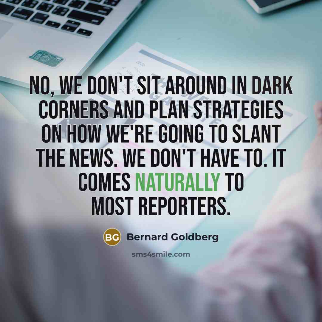 “No, we don't sit around in dark corners and plan strategies on how we're going to slant the news. We don't have to. It comes naturally to most reporters.” quote by Bernard Goldberg