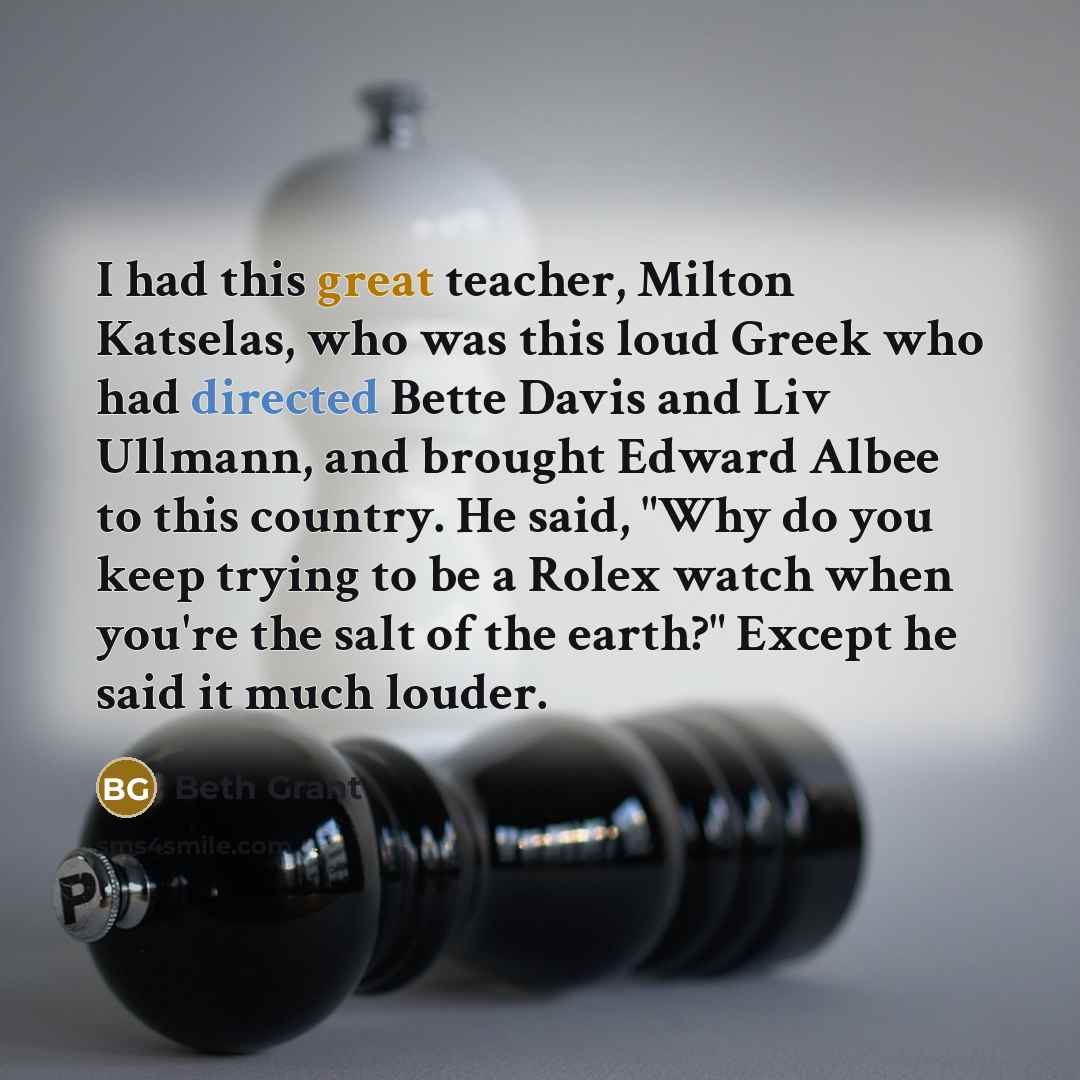 “I had this great teacher, Milton Katselas, who was this loud Greek who had directed Bette Davis and Liv Ullmann, and brought Edward Albee to this country. He said, "Why do you keep trying to be a Rolex watch when you're the salt of the earth?" Except he said it much louder.” quote by Beth Grant