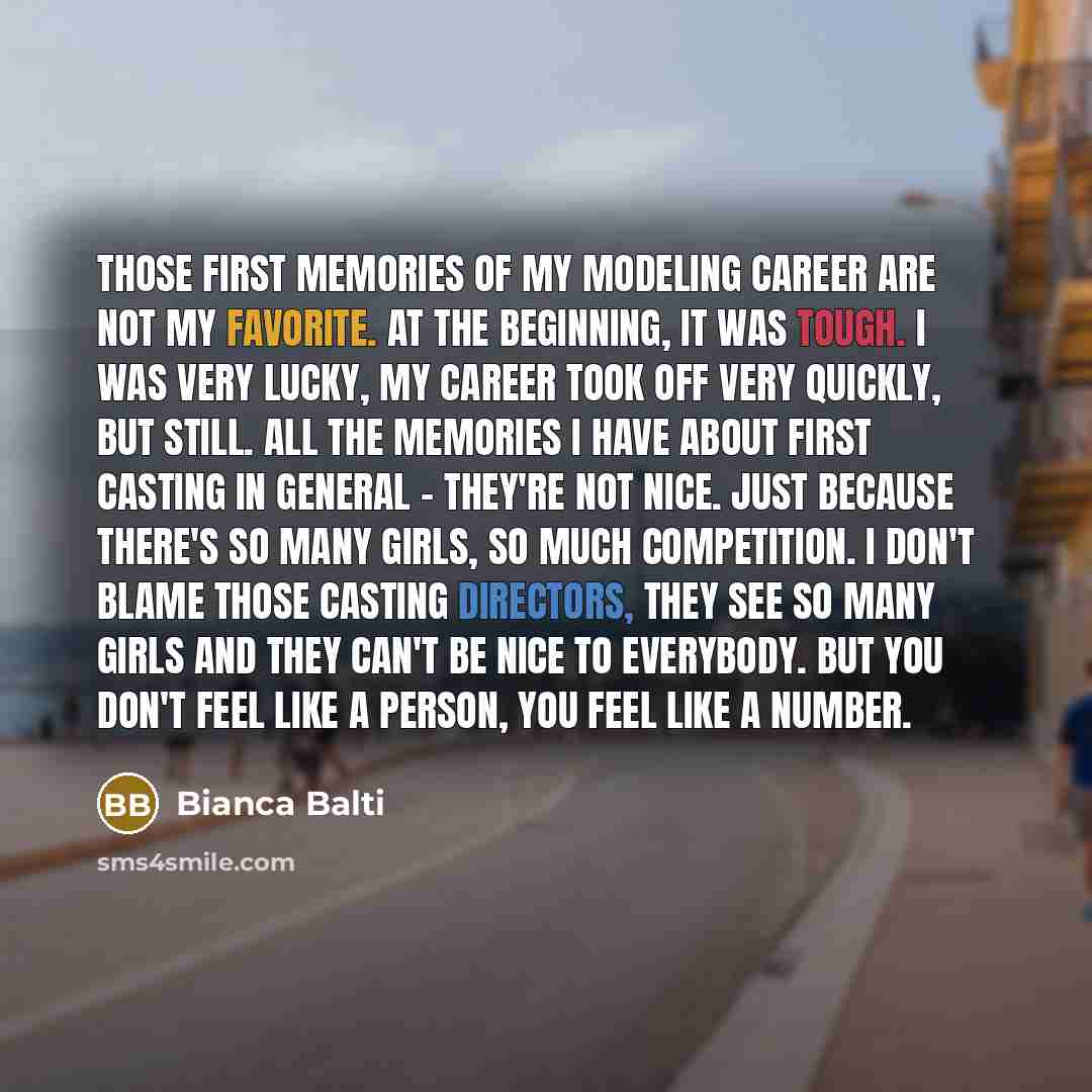 “Those first memories of my modeling career are not my favorite. At the beginning, it was tough. I was very lucky, my career took off very quickly, but still. All the memories I have about first casting in general - they're not nice. Just because there's so many girls, so much competition. I don't…” quote by Bianca Balti