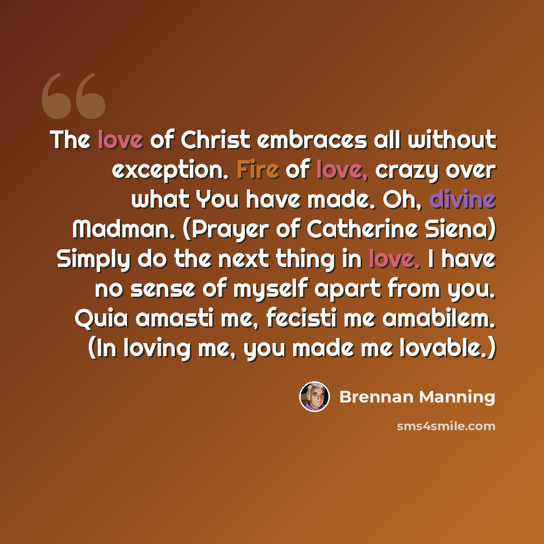 “The love of Christ embraces all without exception. Fire of love, crazy over what You have made. Oh, divine Madman. (Prayer of Catherine Siena) Simply do the next thing in love. I have no sense of myself apart from you. Quia amasti me, fecisti me amabilem. (In loving me, you made me lovable.)” quote by Brennan Manning