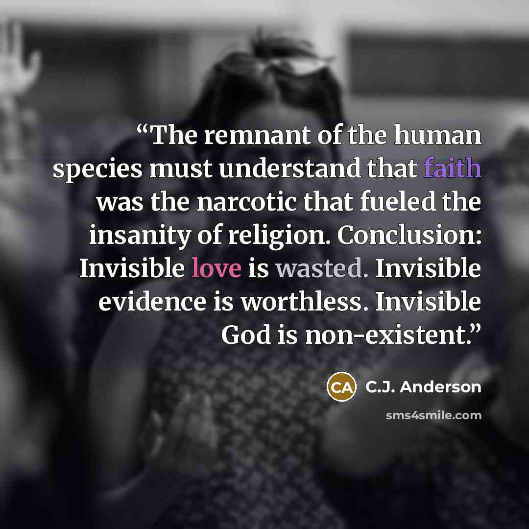 “The remnant of the human species must understand that faith was the narcotic that fueled the insanity of religion. Conclusion: Invisible love is wasted. Invisible evidence is worthless. Invisible God is non-existent.” quote by C.J. Anderson