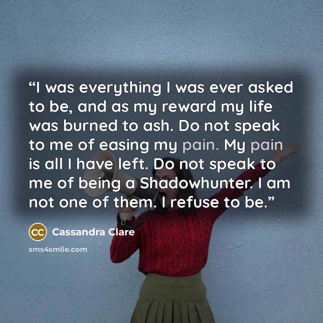 “I was everything I was ever asked to be, and as my reward my life was burned to ash. Do not speak to me of easing my pain. My pain is all I have left. Do not speak to me of being a Shadowhunter. I am not one of them. I refuse to be.” quote by Cassandra Clare