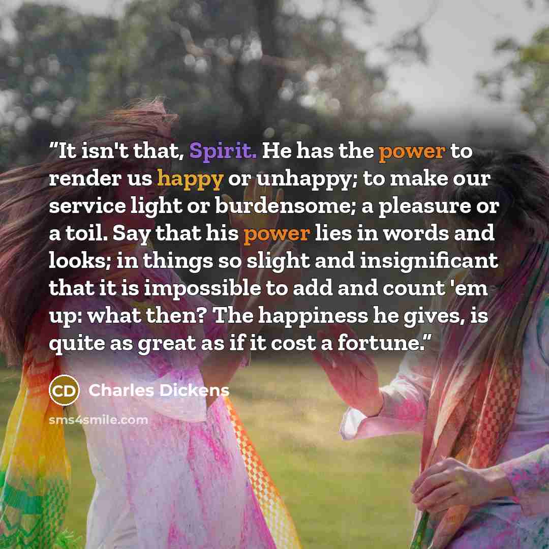 “It isn't that, Spirit. He has the power to render us happy or unhappy; to make our service light or burdensome; a pleasure or a toil. Say that his power lies in words and looks; in things so slight and insignificant that it is impossible to add and count 'em up: what then? The happiness he gives…” quote by Charles Dickens