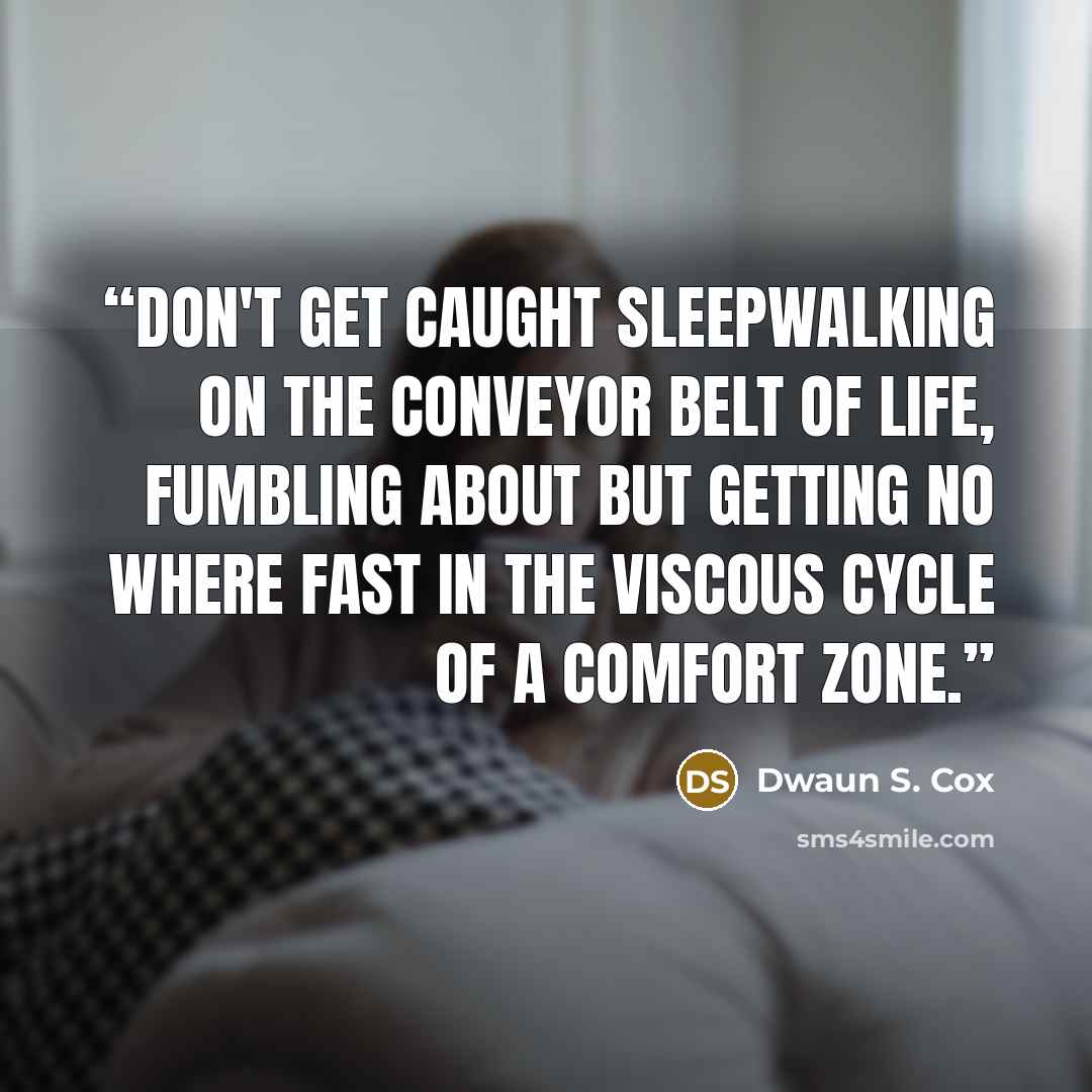 “Don't get caught sleepwalking on the conveyor belt of life, fumbling about but getting no where fast in the viscous cycle of a comfort zone.” quote by Dwaun S. Cox