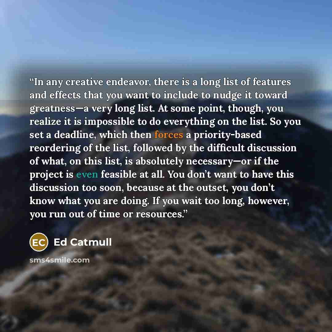 “In any creative endeavor, there is a long list of features and effects that you want to include to nudge it toward greatness—a very long list. At some point, though, you realize it is impossible to do everything on the list. So you set a deadline, which then forces a priority-based reordering of…” quote by Ed Catmull