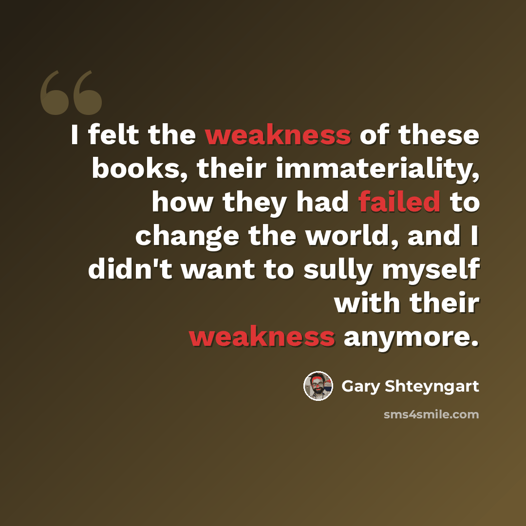 “I felt the weakness of these books, their immateriality, how they had failed to change the world, and I didn't want to sully myself with their weakness anymore.” quote by Gary Shteyngart
